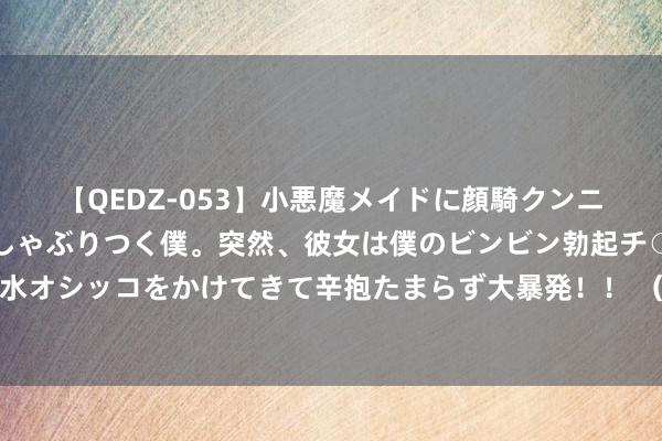 【QEDZ-053】小悪魔メイドに顔騎クンニを強要されオマ○コにしゃぶりつく僕。突然、彼女は僕のビンビン勃起チ○ポをしごき、聖水オシッコをかけてきて辛抱たまらず大暴発！！ （巴黎奥运）中国军团十大新星书写奥运诗篇