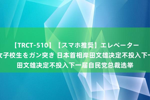 【TRCT-510】【スマホ推奨】エレベーターに挟まれたデカ尻女子校生をガン突き 日本首相岸田文雄决定不投入下一届自民党总裁选举