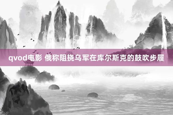 qvod电影 俄称阻挠乌军在库尔斯克的鼓吹步履