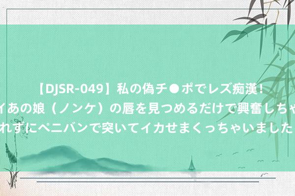 【DJSR-049】私の偽チ●ポでレズ痴漢！職場で見かけたカワイイあの娘（ノンケ）の唇を見つめるだけで興奮しちゃう私は欲求を抑えられずにペニバンで突いてイカせまくっちゃいました！ 普京签署公法批准确立俄罗斯联邦海事委员会