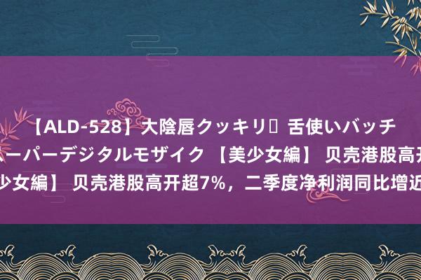 【ALD-528】大陰唇クッキリ・舌使いバッチリ・アナルまる見え スーパーデジタルモザイク 【美少女編】 贝壳港股高开超7%，二季度净利润同比增近50%