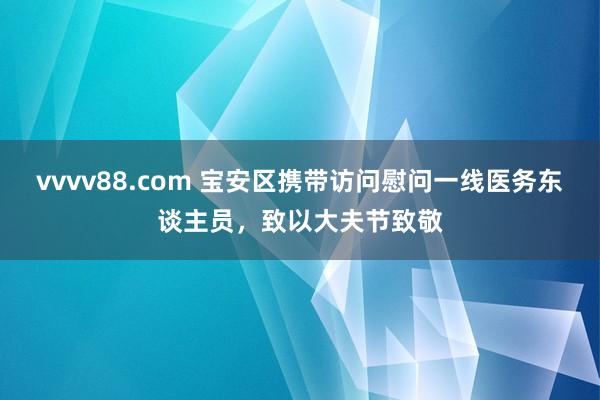 vvvv88.com 宝安区携带访问慰问一线医务东谈主员，致以大夫节致敬