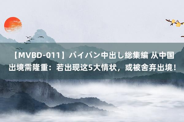 【MVBD-011】パイパン中出し総集編 从中国出境需隆重：若出现这5大情状，或被舍弃出境！