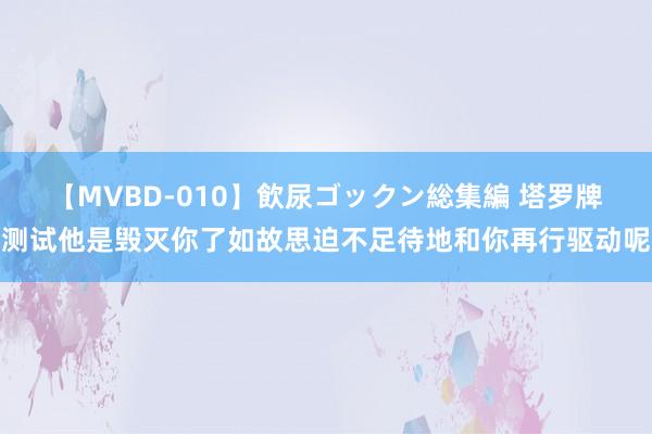 【MVBD-010】飲尿ゴックン総集編 塔罗牌测试他是毁灭你了如故思迫不足待地和你再行驱动呢