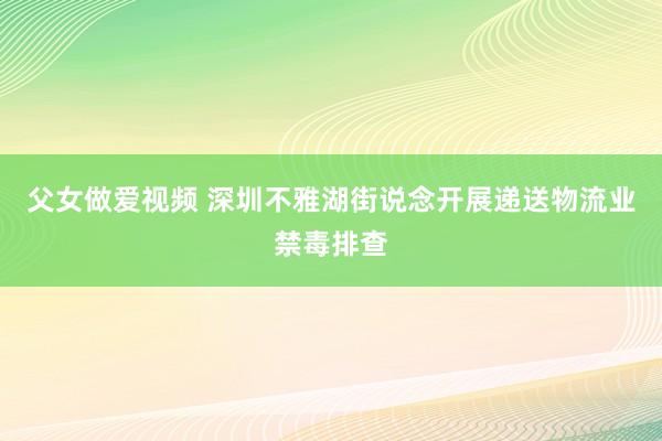 父女做爱视频 深圳不雅湖街说念开展递送物流业禁毒排查