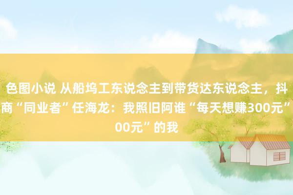 色图小说 从船坞工东说念主到带货达东说念主，抖音电商“同业者”任海龙：我照旧阿谁“每天想赚300元”的我