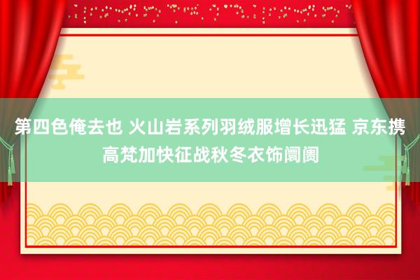 第四色俺去也 火山岩系列羽绒服增长迅猛 京东携高梵加快征战秋冬衣饰阛阓