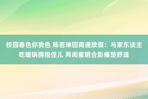 校园春色你我色 陈若琳回南通放假：与家东谈主吃暖锅拥抱侄儿 两闺蜜晒合影痛楚舒适