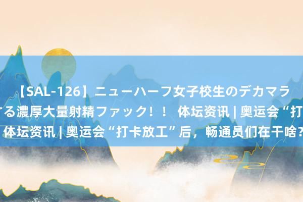 【SAL-126】ニューハーフ女子校生のデカマラが生穿きブルマを圧迫する濃厚大量射精ファック！！ 体坛资讯 | 奥运会“打卡放工”后，畅通员们在干啥？