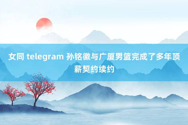 女同 telegram 孙铭徽与广厦男篮完成了多年顶薪契约续约