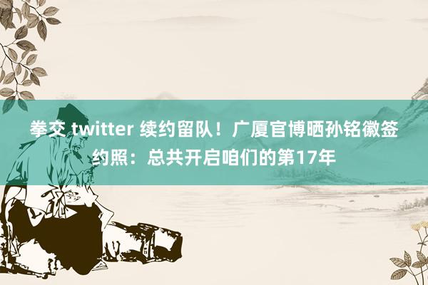 拳交 twitter 续约留队！广厦官博晒孙铭徽签约照：总共开启咱们的第17年