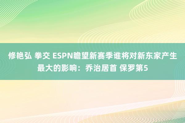 修艳弘 拳交 ESPN瞻望新赛季谁将对新东家产生最大的影响：乔治居首 保罗第5