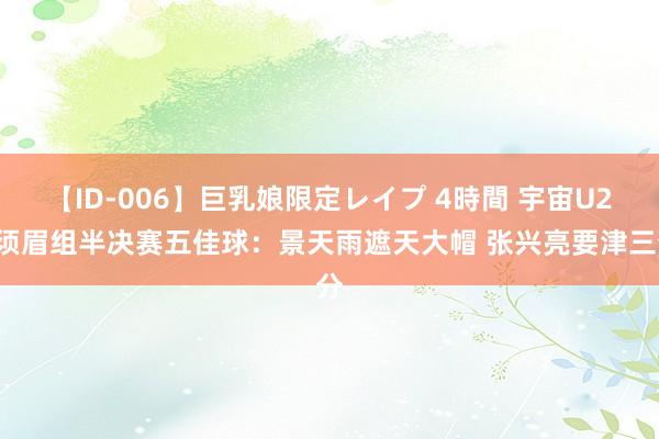 【ID-006】巨乳娘限定レイプ 4時間 宇宙U21须眉组半决赛五佳球：景天雨遮天大帽 张兴亮要津三分