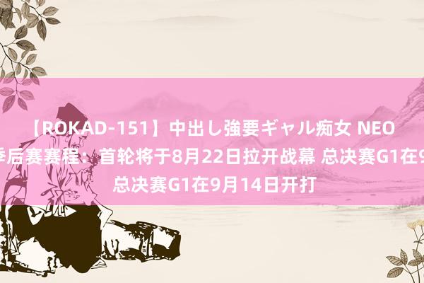 【ROKAD-151】中出し強要ギャル痴女 NEO 4時間 NBL季后赛赛程：首轮将于8月22日拉开战幕 总决赛G1在9月14日开打