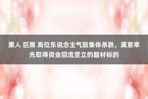 黑人 巨屌 高位东说念主气股集体杀跌，属意率先取得资金回流竖立的题材标的