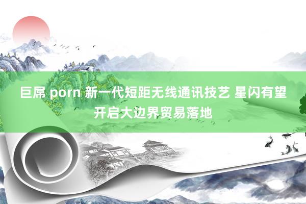 巨屌 porn 新一代短距无线通讯技艺 星闪有望开启大边界贸易落地