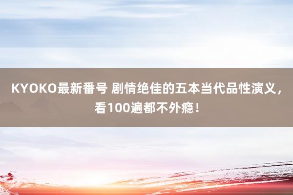 KYOKO最新番号 剧情绝佳的五本当代品性演义，看100遍都不外瘾！