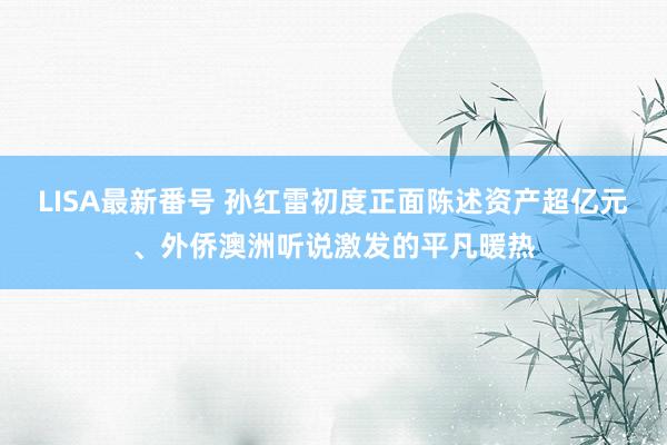 LISA最新番号 孙红雷初度正面陈述资产超亿元、外侨澳洲听说激发的平凡暖热