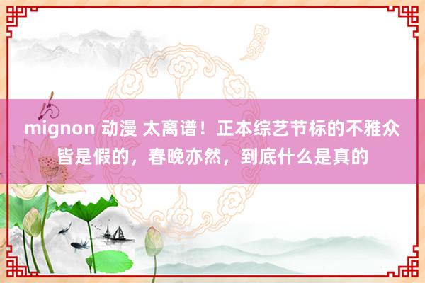 mignon 动漫 太离谱！正本综艺节标的不雅众皆是假的，春晚亦然，到底什么是真的