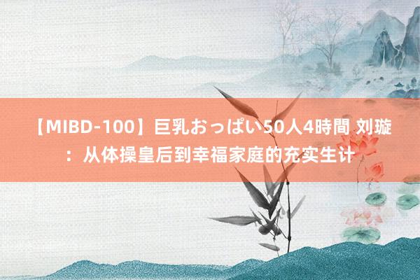 【MIBD-100】巨乳おっぱい50人4時間 刘璇：从体操皇后到幸福家庭的充实生计