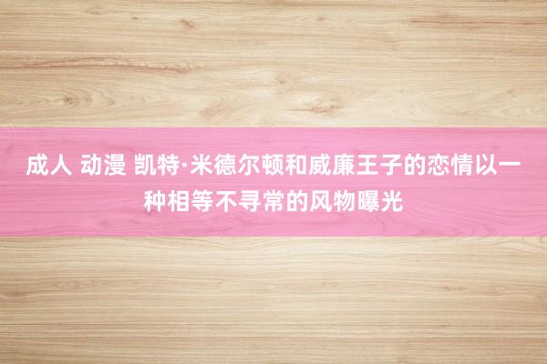 成人 动漫 凯特·米德尔顿和威廉王子的恋情以一种相等不寻常的风物曝光