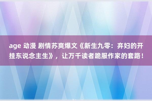 age 动漫 剧情苏爽爆文《新生九零：弃妇的开挂东说念主生》，让万千读者跪服作家的套路！