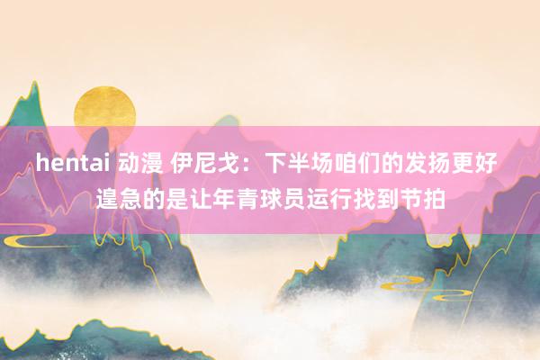 hentai 动漫 伊尼戈：下半场咱们的发扬更好 遑急的是让年青球员运行找到节拍