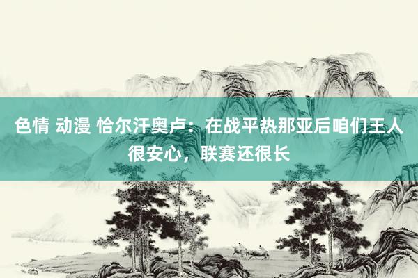 色情 动漫 恰尔汗奥卢：在战平热那亚后咱们王人很安心，联赛还很长