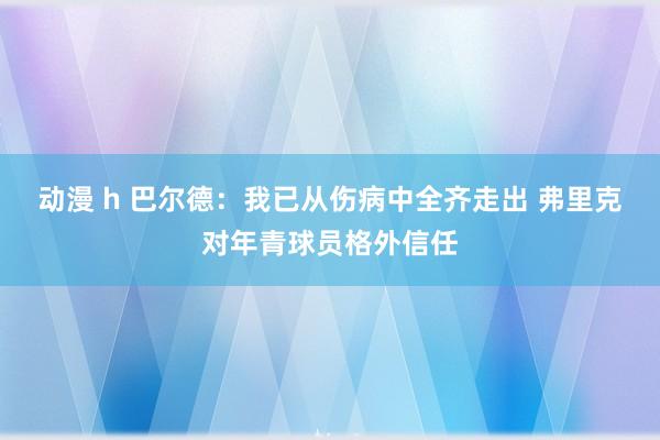 动漫 h 巴尔德：我已从伤病中全齐走出 弗里克对年青球员格外信任