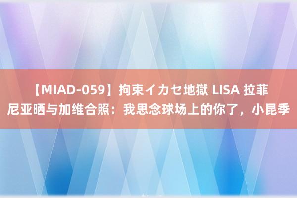 【MIAD-059】拘束イカセ地獄 LISA 拉菲尼亚晒与加维合照：我思念球场上的你了，小昆季