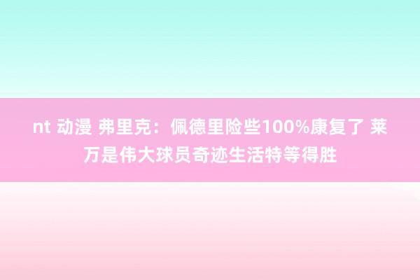 nt 动漫 弗里克：佩德里险些100%康复了 莱万是伟大球员奇迹生活特等得胜