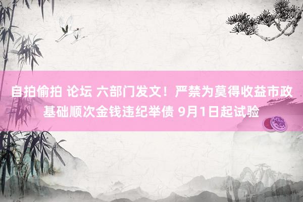 自拍偷拍 论坛 六部门发文！严禁为莫得收益市政基础顺次金钱违纪举债 9月1日起试验