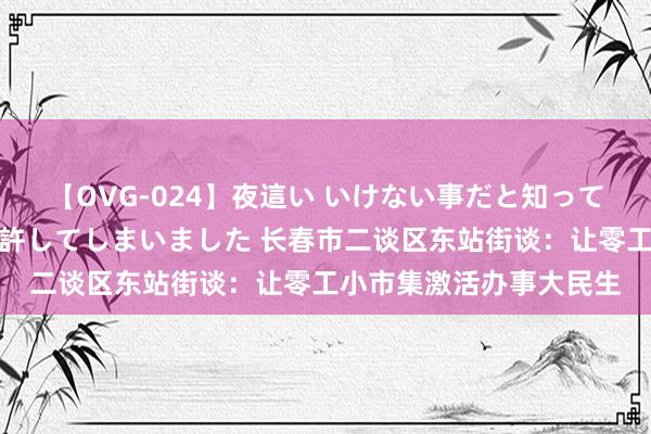 【OVG-024】夜這い いけない事だと知っていたけど生中出しまで許してしまいました 长春市二谈区东站街谈：让零工小市集激活办事大民生