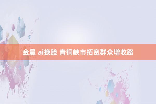 金晨 ai换脸 青铜峡市拓宽群众增收路