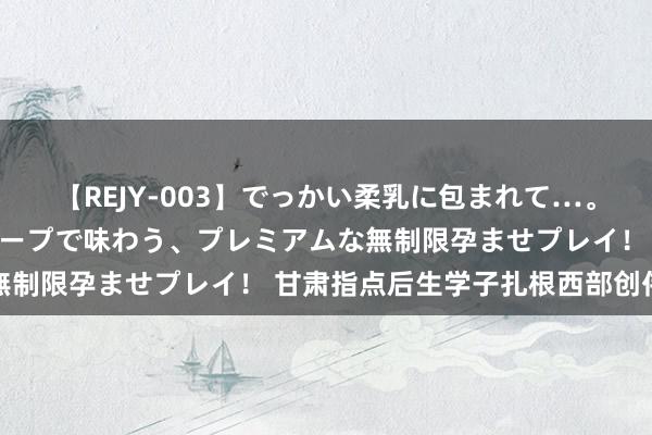 【REJY-003】でっかい柔乳に包まれて…。最高級ヌルヌル中出しソープで味わう、プレミアムな無制限孕ませプレイ！ 甘肃指点后生学子扎根西部创伟业