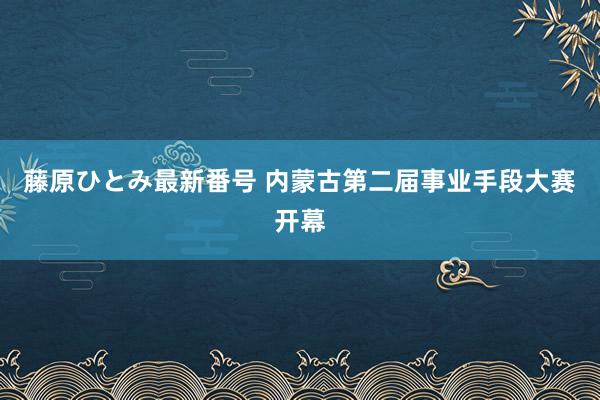 藤原ひとみ最新番号 内蒙古第二届事业手段大赛开幕