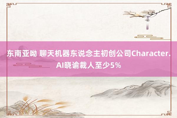 东南亚呦 聊天机器东说念主初创公司Character.AI晓谕裁人至少5%