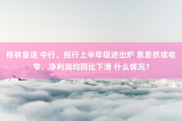 格林童话 中行、招行上半年级迹出炉 息差抓续收窄、净利润均同比下滑 什么情况？