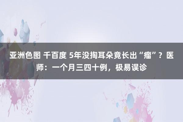 亚洲色图 千百度 5年没掏耳朵竟长出“瘤”？医师：一个月三四十例，极易误诊