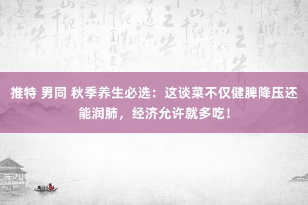 推特 男同 秋季养生必选：这谈菜不仅健脾降压还能润肺，经济允许就多吃！