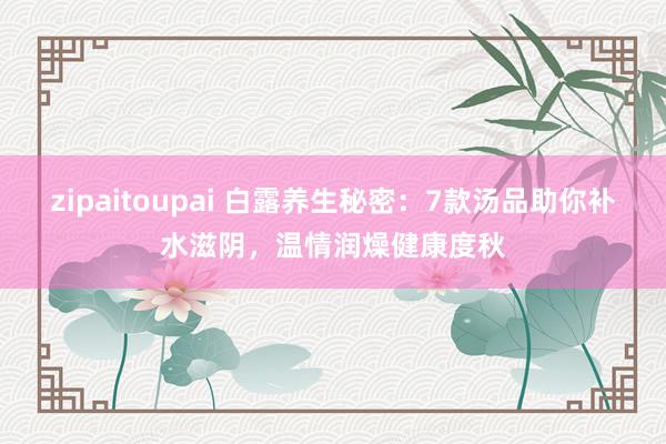 zipaitoupai 白露养生秘密：7款汤品助你补水滋阴，温情润燥健康度秋