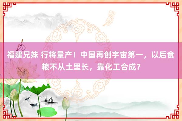 福建兄妹 行将量产！中国再创宇宙第一，以后食粮不从土里长，靠化工合成？