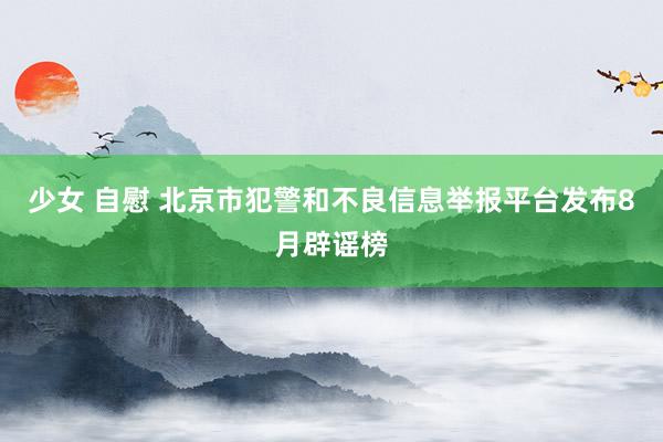 少女 自慰 北京市犯警和不良信息举报平台发布8月辟谣榜