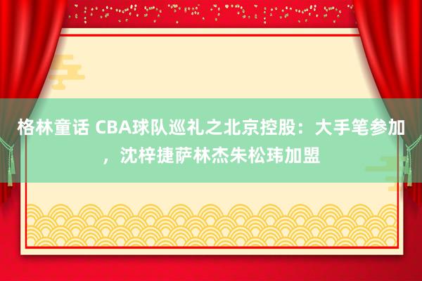 格林童话 CBA球队巡礼之北京控股：大手笔参加，沈梓捷萨林杰朱松玮加盟