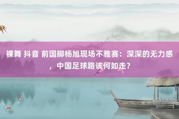 裸舞 抖音 前国脚杨旭现场不雅赛：深深的无力感，中国足球路该何如走？