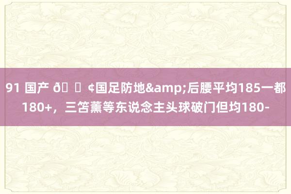 91 国产 😢国足防地&后腰平均185一都180+，三笘薰等东说念主头球破门但均180-