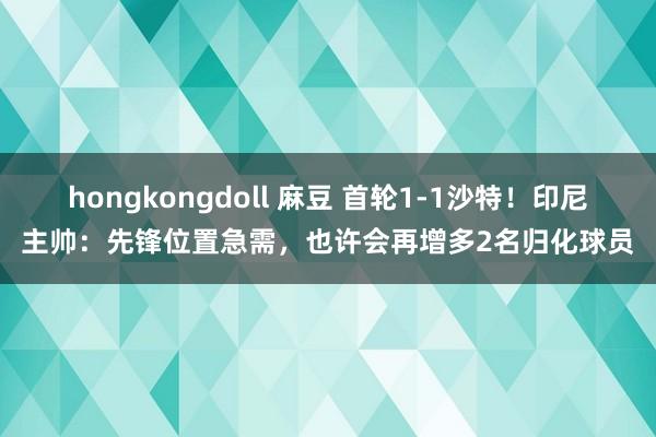 hongkongdoll 麻豆 首轮1-1沙特！印尼主帅：先锋位置急需，也许会再增多2名归化球员