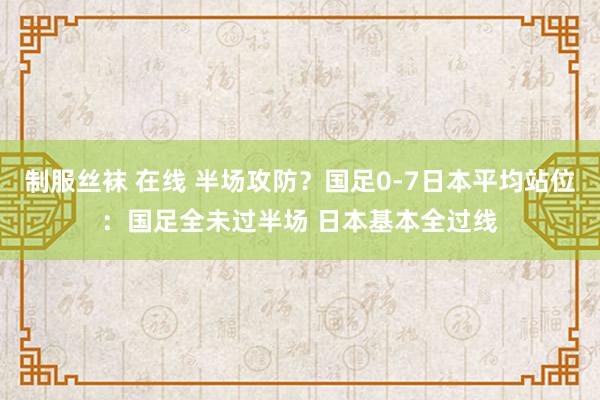 制服丝袜 在线 半场攻防？国足0-7日本平均站位：国足全未过半场 日本基本全过线