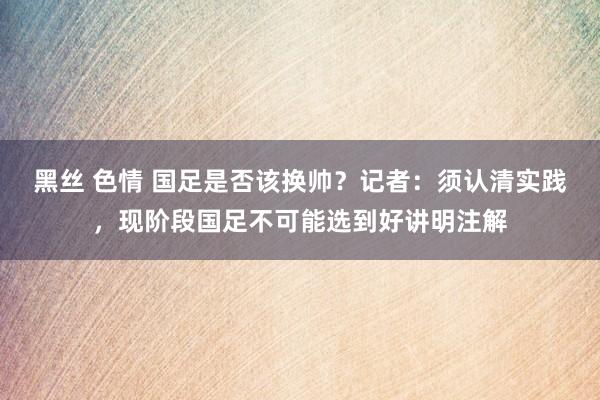 黑丝 色情 国足是否该换帅？记者：须认清实践，现阶段国足不可能选到好讲明注解