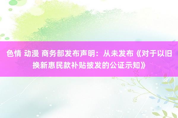 色情 动漫 商务部发布声明：从未发布《对于以旧换新惠民款补贴披发的公证示知》